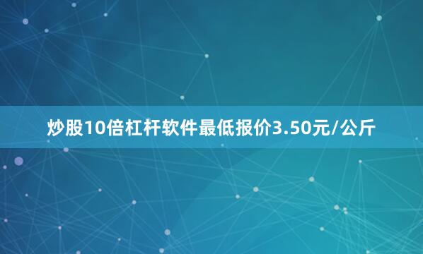 炒股10倍杠杆软件最低报价3.50元/公斤