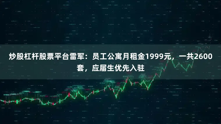 炒股杠杆股票平台雷军：员工公寓月租金1999元，一共2600套，应届生优先入驻