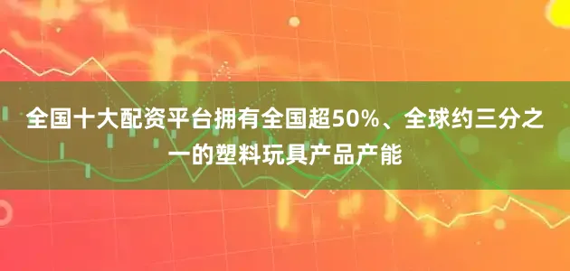 全国十大配资平台拥有全国超50%、全球约三分之一的塑料玩具产品产能