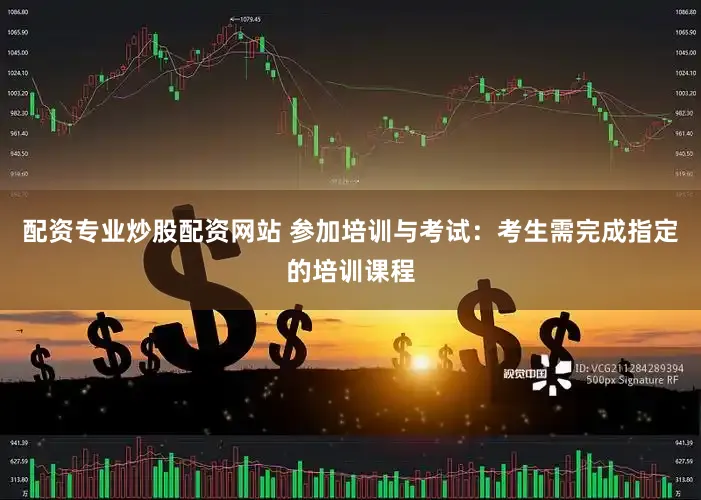 配资专业炒股配资网站 参加培训与考试：考生需完成指定的培训课程