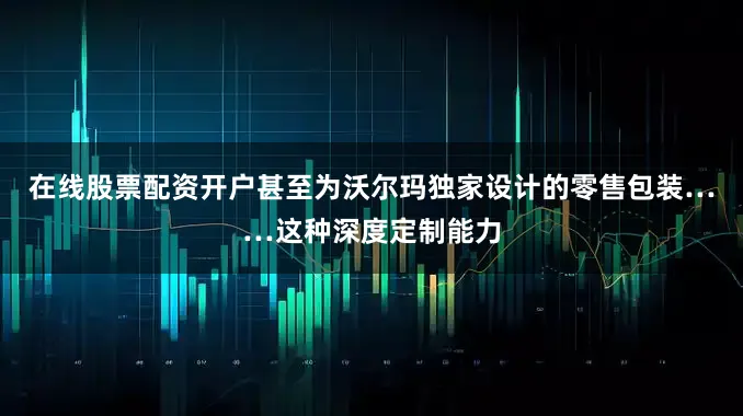 在线股票配资开户甚至为沃尔玛独家设计的零售包装……这种深度定制能力