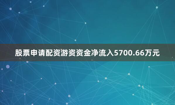 股票申请配资游资资金净流入5700.66万元
