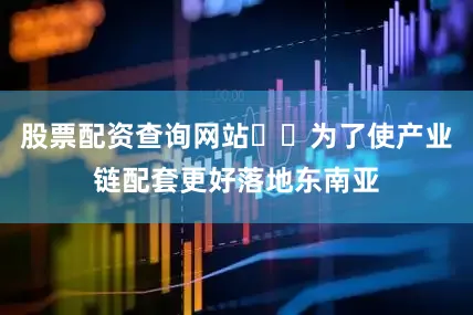 股票配资查询网站  为了使产业链配套更好落地东南亚
