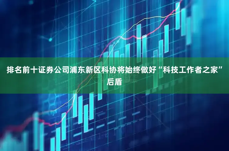排名前十证券公司浦东新区科协将始终做好“科技工作者之家”后盾