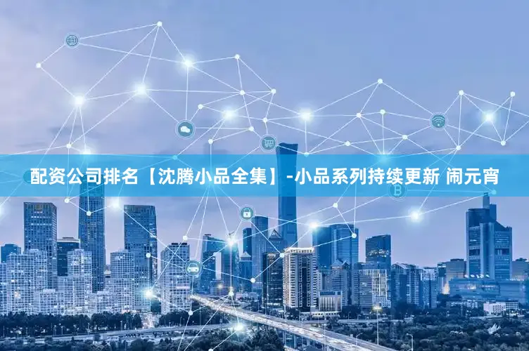 配资公司排名【沈腾小品全集】-小品系列持续更新 闹元宵