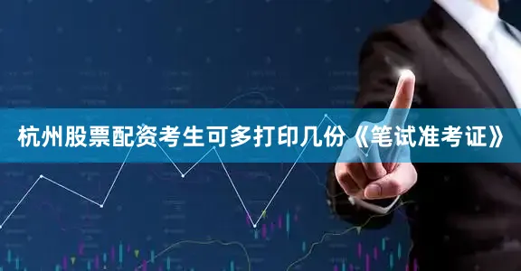 杭州股票配资考生可多打印几份《笔试准考证》