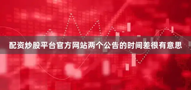 配资炒股平台官方网站两个公告的时间差很有意思