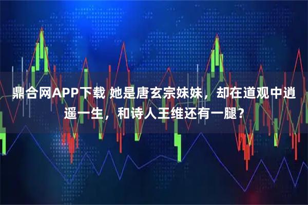 鼎合网APP下载 她是唐玄宗妹妹，却在道观中逍遥一生，和诗人王维还有一腿？