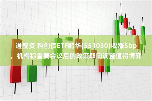 通配资 科创债ETF鹏华(551030)收涨5bp，机构称重要会议后的政策取向调整值得博弈