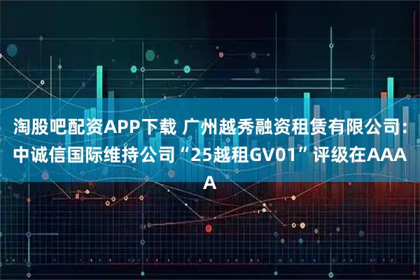 淘股吧配资APP下载 广州越秀融资租赁有限公司：中诚信国际维持公司“25越租GV01”评级在AAA
