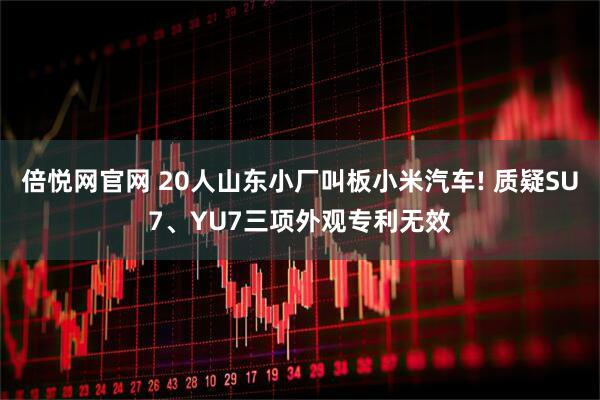 倍悦网官网 20人山东小厂叫板小米汽车! 质疑SU7、YU7三项外观专利无效