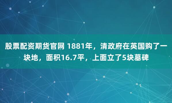 股票配资期货官网 1881年，清政府在英国购了一块地，面积16.7平，上面立了5块墓碑