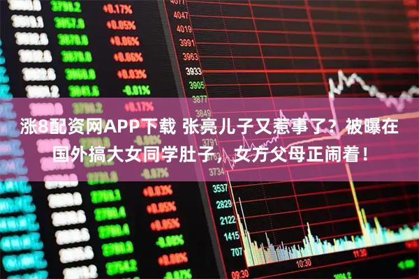 涨8配资网APP下载 张亮儿子又惹事了？被曝在国外搞大女同学肚子，女方父母正闹着！