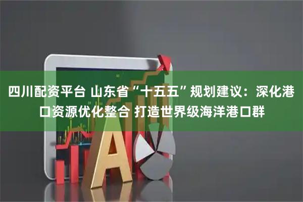 四川配资平台 山东省“十五五”规划建议：深化港口资源优化整合 打造世界级海洋港口群