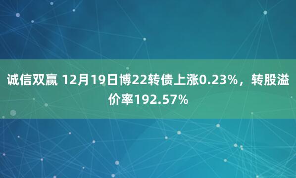诚信双赢 12月19日博22转债上涨0.23%，转股溢价率192.57%