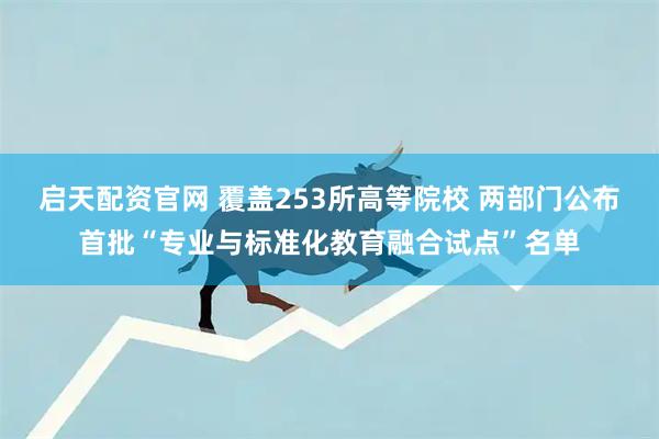 启天配资官网 覆盖253所高等院校 两部门公布首批“专业与标准化教育融合试点”名单