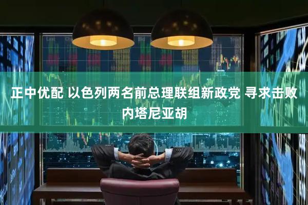 正中优配 以色列两名前总理联组新政党 寻求击败内塔尼亚胡