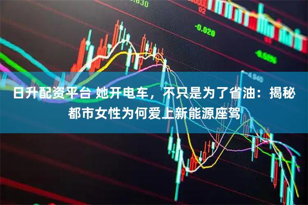 日升配资平台 她开电车，不只是为了省油：揭秘都市女性为何爱上新能源座驾