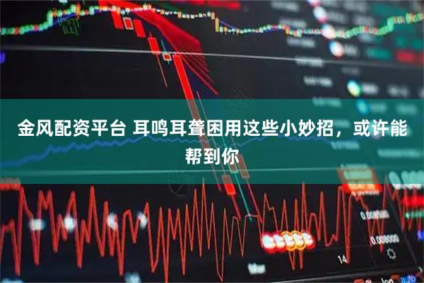 金风配资平台 耳鸣耳聋困用这些小妙招，或许能帮到你