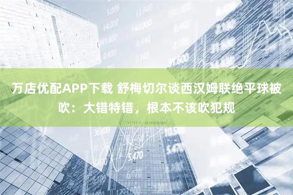 万店优配APP下载 舒梅切尔谈西汉姆联绝平球被吹：大错特错，根本不该吹犯规