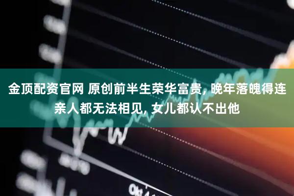 金顶配资官网 原创前半生荣华富贵, 晚年落魄得连亲人都无法相见, 女儿都认不出他