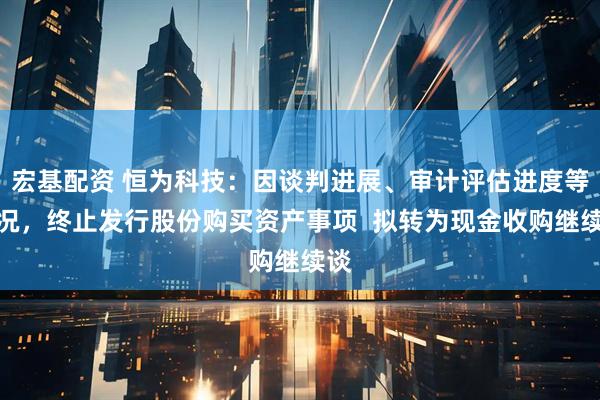宏基配资 恒为科技：因谈判进展、审计评估进度等情况，终止发行股份购买资产事项  拟转为现金收购继续谈